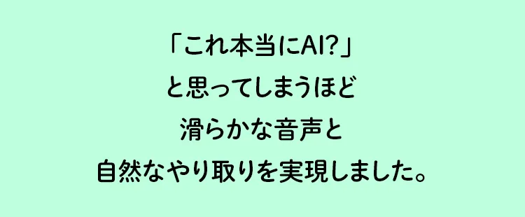 「これ本当にAI？」と思ってしまうほど滑らかな音声と自然なやり取りを実現しました。